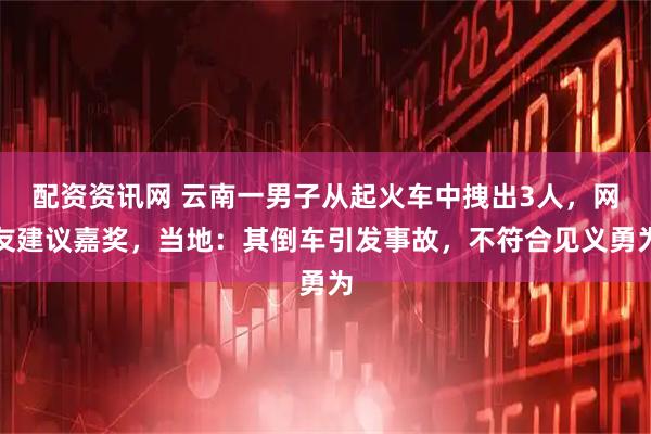 配资资讯网 云南一男子从起火车中拽出3人，网友建议嘉奖，当地：其倒车引发事故，不符合见义勇为