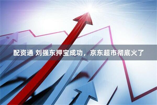 配资通 刘强东押宝成功，京东超市彻底火了