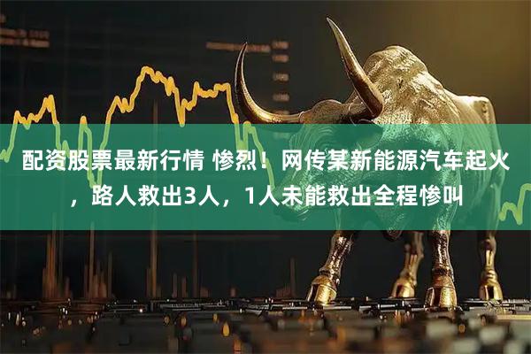 配资股票最新行情 惨烈！网传某新能源汽车起火，路人救出3人，1人未能救出全程惨叫