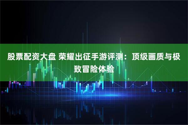 股票配资大盘 荣耀出征手游评测：顶级画质与极致冒险体验