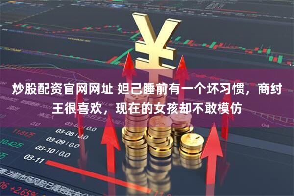 炒股配资官网网址 妲己睡前有一个坏习惯，商纣王很喜欢，现在的女孩却不敢模仿