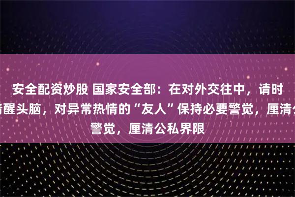 安全配资炒股 国家安全部：在对外交往中，请时刻保持清醒头脑，对异常热情的“友人”保持必要警觉，厘清公私界限