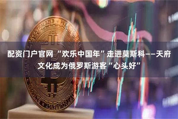 配资门户官网 “欢乐中国年”走进莫斯科——天府文化成为俄罗斯游客“心头好”
