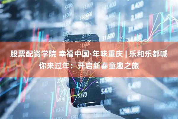 股票配资学院 幸福中国·年味重庆 | 乐和乐都喊你来过年：开启新春童趣之旅