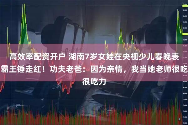 高效率配资开户 湖南7岁女娃在央视少儿春晚表演霸王锤走红！功夫老爸：因为亲情，我当她老师很吃力