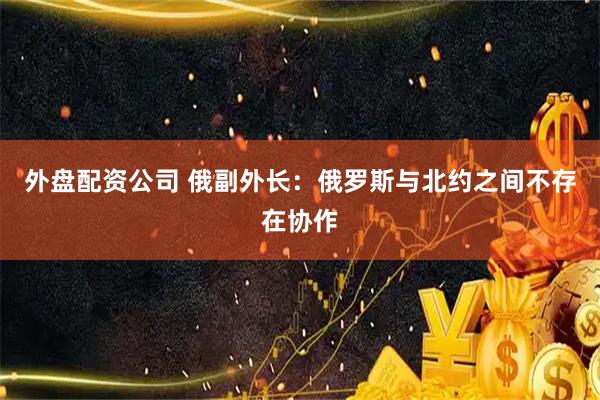 外盘配资公司 俄副外长：俄罗斯与北约之间不存在协作