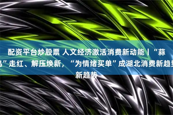 配资平台炒股票 人文经济激活消费新动能丨“蒜鸟”走红、解压焕新，“为情绪买单”成湖北消费新趋势