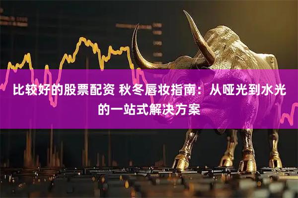 比较好的股票配资 秋冬唇妆指南：从哑光到水光的一站式解决方案