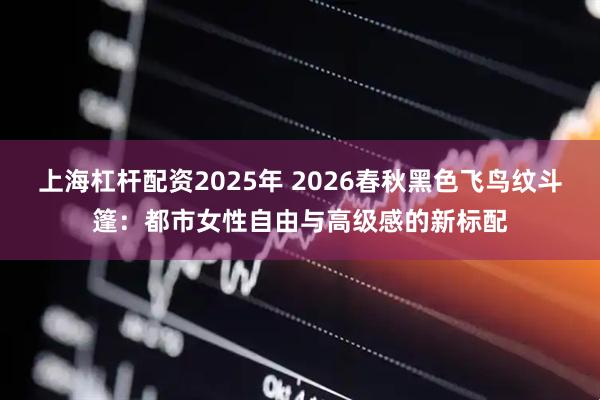 上海杠杆配资2025年 2026春秋黑色飞鸟纹斗篷：都市女性自由与高级感的新标配