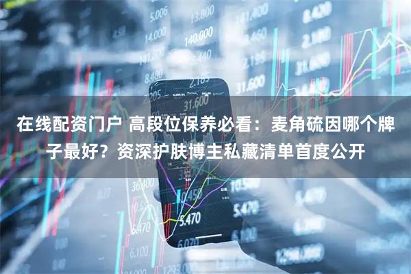 在线配资门户 高段位保养必看：麦角硫因哪个牌子最好？资深护肤博主私藏清单首度公开