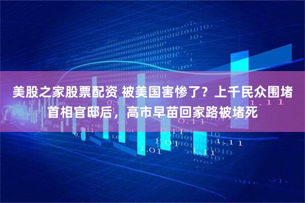 美股之家股票配资 被美国害惨了？上千民众围堵首相官邸后，高市早苗回家路被堵死