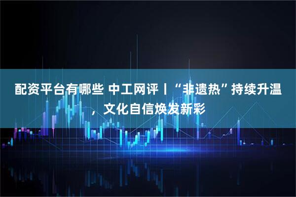 配资平台有哪些 中工网评丨“非遗热”持续升温，文化自信焕发新彩