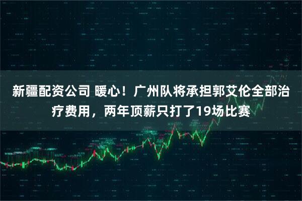 新疆配资公司 暖心！广州队将承担郭艾伦全部治疗费用，两年顶薪只打了19场比赛
