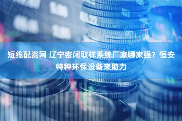 短线配资网 辽宁密闭取样系统厂家哪家强？恒安特种环保设备来助力