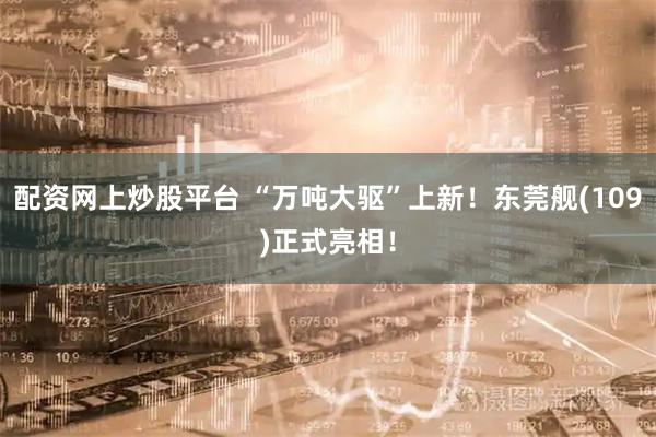 配资网上炒股平台 “万吨大驱”上新！东莞舰(109)正式亮相！