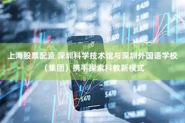 上海股票配资 深圳科学技术馆与深圳外国语学校（集团）携手探索科教新模式