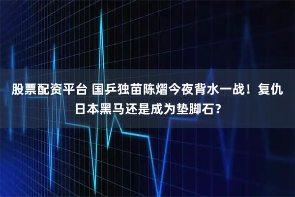 股票配资平台 国乒独苗陈熠今夜背水一战！复仇日本黑马还是成为垫脚石？