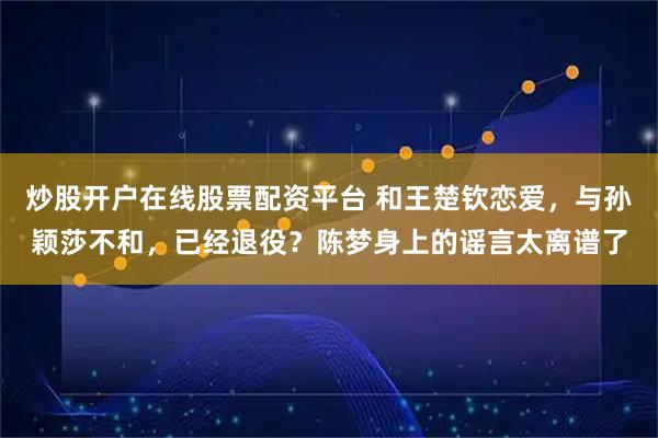 炒股开户在线股票配资平台 和王楚钦恋爱，与孙颖莎不和，已经退役？陈梦身上的谣言太离谱了