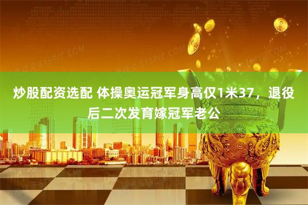 炒股配资选配 体操奥运冠军身高仅1米37，退役后二次发育嫁冠军老公