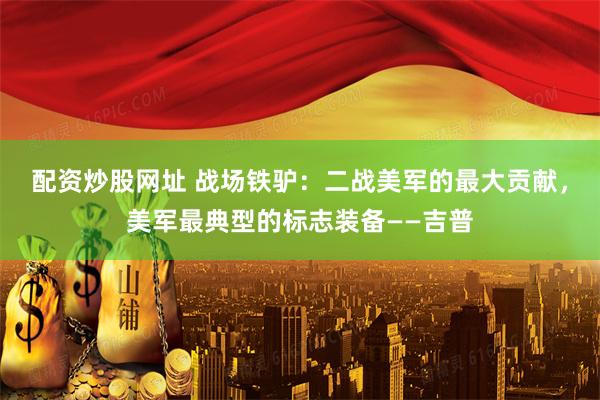 配资炒股网址 战场铁驴：二战美军的最大贡献，美军最典型的标志装备——吉普
