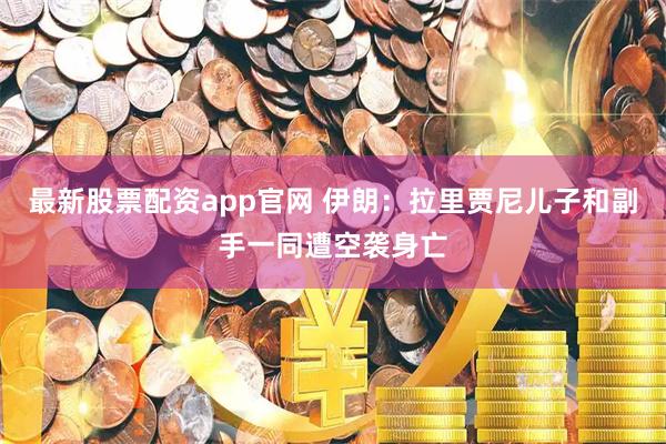 最新股票配资app官网 伊朗：拉里贾尼儿子和副手一同遭空袭身亡