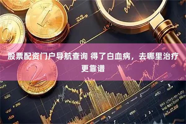 股票配资门户导航查询 得了白血病，去哪里治疗更靠谱
