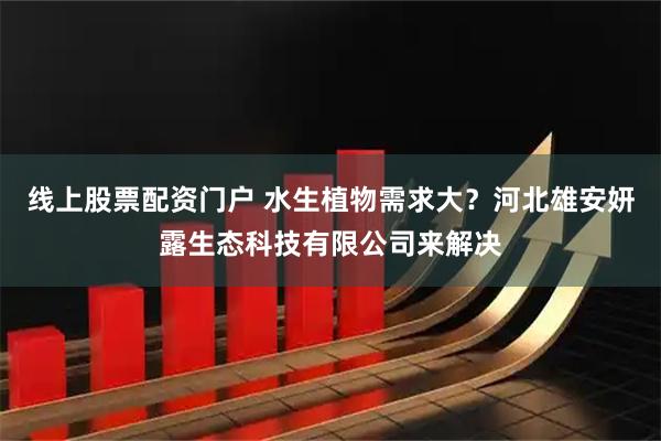 线上股票配资门户 水生植物需求大？河北雄安妍露生态科技有限公司来解决