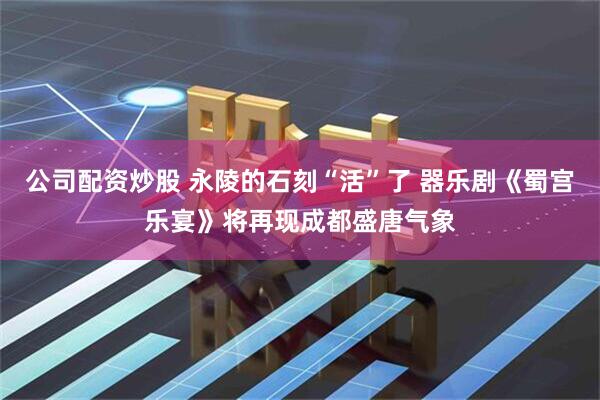 公司配资炒股 永陵的石刻“活”了 器乐剧《蜀宫乐宴》将再现成都盛唐气象