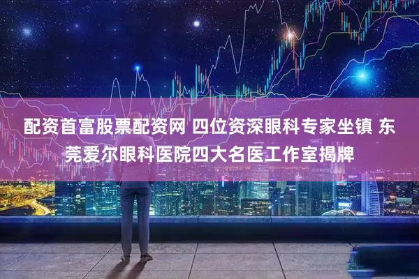 配资首富股票配资网 四位资深眼科专家坐镇 东莞爱尔眼科医院四大名医工作室揭牌